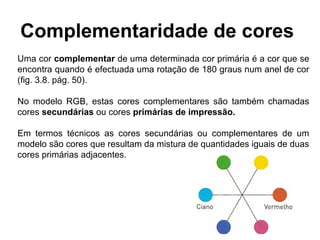 Complementaridade de cores
Uma cor complementar de uma determinada cor primária é a cor que se
encontra quando é efectuada uma rotação de 180 graus num anel de cor
(fig. 3.8. pág. 50).

No modelo RGB, estas cores complementares são também chamadas
cores secundárias ou cores primárias de impressão.

Em termos técnicos as cores secundárias ou complementares de um
modelo são cores que resultam da mistura de quantidades iguais de duas
cores primárias adjacentes.
 
