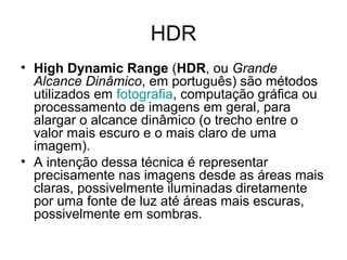 HDR
• High Dynamic Range (HDR, ou Grande
  Alcance Dinâmico, em português) são métodos
  utilizados em fotografia, computação gráfica ou
  processamento de imagens em geral, para
  alargar o alcance dinâmico (o trecho entre o
  valor mais escuro e o mais claro de uma
  imagem).
• A intenção dessa técnica é representar
  precisamente nas imagens desde as áreas mais
  claras, possivelmente iluminadas diretamente
  por uma fonte de luz até áreas mais escuras,
  possivelmente em sombras.
 