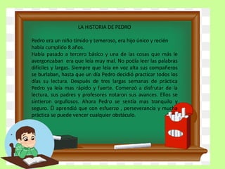 LA HISTORIA DE PEDRO
Pedro era un niño tímido y temeroso, era hijo único y recién
había cumplido 8 años.
Había pasado a tercero básico y una de las cosas que más le
avergonzaban era que leía muy mal. No podía leer las palabras
difíciles y largas. Siempre que leía en voz alta sus compañeros
se burlaban, hasta que un día Pedro decidió practicar todos los
días su lectura. Después de tres largas semanas de práctica
Pedro ya leía mas rápido y fuerte. Comenzó a disfrutar de la
lectura, sus padres y profesores notaron sus avances. Ellos se
sintieron orgullosos. Ahora Pedro se sentía mas tranquilo y
seguro. Él aprendió que con esfuerzo , perseverancia y mucha
práctica se puede vencer cualquier obstáculo.
 