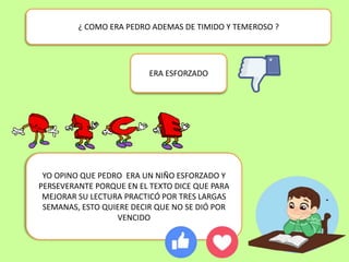 ¿ COMO ERA PEDRO ADEMAS DE TIMIDO Y TEMEROSO ?
YO OPINO QUE PEDRO ERA UN NIÑO ESFORZADO Y
PERSEVERANTE PORQUE EN EL TEXTO DICE QUE PARA
MEJORAR SU LECTURA PRACTICÓ POR TRES LARGAS
SEMANAS, ESTO QUIERE DECIR QUE NO SE DIÓ POR
VENCIDO
ERA ESFORZADO
 