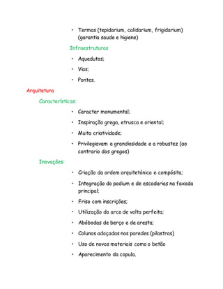 • Termas (tepidarium, calidarium, frigidarium)
(garantia saude e higiene)
Infraestruturas
• Aquedutos;
• Vias;
• Pontes.
Arquitetura
Características:
• Caracter monumental;
• Inspiração grega, etrusca e oriental;
• Muita criatividade;
• Privilegiavam a grandiosidade e a robustez (ao
contrario dos gregos)
Inovações:
• Criação da ordem arquitetónica e compósita;
• Integração do podium e de escadarias na faxada
principal;
• Friso com inscrições;
• Utilização do arco de volta perfeita;
• Abóbodas de berço e de aresta;
• Colunas adoçadas nas paredes (pilastras)
• Uso de novos materiais como o betão
• Aparecimento da copula.
 