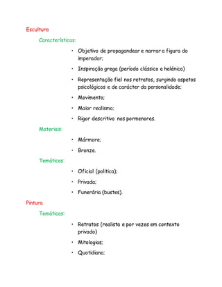 Escultura
Características:
• Objetivo de propagandear e narrar a figura do
imperador;
• Inspiração grega (período clássico e helénico)
• Representação fiel nos retratos, surgindo aspetos
psicológicos e de carácter da personalidade;
• Movimento;
• Maior realismo;
• Rigor descritivo nos pormenores.
Materiais:
• Mármore;
• Bronze.
Temáticas:
• Oficial (politica);
• Privada;
• Funerária (bustes).
Pintura
Temáticas:
• Retratos (realista e por vezes em contexto
privado)
• Mitologias;
• Quotidiano;
 