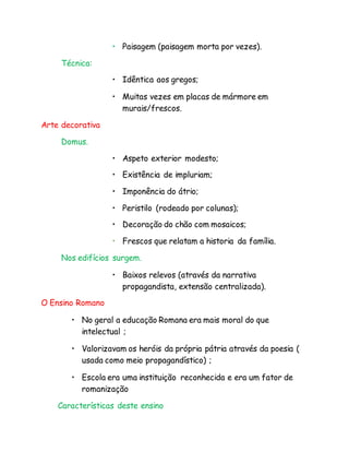 • Paisagem (paisagem morta por vezes).
Técnica:
• Idêntica aos gregos;
• Muitas vezes em placas de mármore em
murais/frescos.
Arte decorativa
Domus.
• Aspeto exterior modesto;
• Existência de impluriam;
• Imponência do átrio;
• Peristilo (rodeado por colunas);
• Decoração do chão com mosaicos;
• Frescos que relatam a historia da família.
Nos edifícios surgem.
• Baixos relevos (através da narrativa
propagandista, extensão centralizada).
O Ensino Romano
• No geral a educação Romana era mais moral do que
intelectual ;
• Valorizavam os heróis da própria pátria através da poesia (
usada como meio propagandístico) ;
• Escola era uma instituição reconhecida e era um fator de
romanização
Características deste ensino
 
