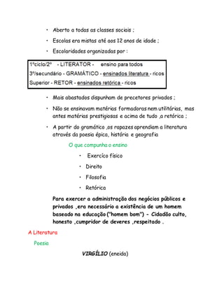 • Aberto a todas as classes sociais ;
• Escolas era mistas até aos 12 anos de idade ;
• Escolaridades organizadas por :
• Mais abastados dispunham de precetores privados ;
• Não se ensinavam matérias formadoras nem utilitárias, mas
antes matérias prestigiosas e acima de tudo ,a retórica ;
• A partir do gramático ,os rapazes aprendiam a literatura
através da poesia épica, história e geografia
O que compunha o ensino
• Exercíco físico
• Direito
• Filosofia
• Retórica
Para exercer a administração dos negócios públicos e
privados ,era necessário a existência de um homem
baseado na educação ("homem bom") - Cidadão culto,
honesto ,cumpridor de deveres ,respeitado .
A Literatura
Poesia
VIRGÍLIO (eneida)
 