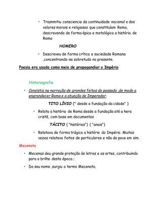 • Trasnmitiu consciencia da continuidade nacional e dos
valores morais e religiosos que constituíam Roma,
descrevendo de forma épica e motológica a história de
Roma
HOMERO
• Descreveu de forma crítica a sociedade Romana
,concentrando-se sobretudo no presente.
Poesia era usada como meio de propagandiar o Império
Historiografia
• Consistia na narração de grandes feitos do passado ,de modo a
engrandecer Roma e a atuação de Imperador.
TITO LÍVIO (" desde a fundação da cidade" )
• Relata a história de Roma desde a fundação até a hera
cristã, com base em documentos
TÁCITO ( "histórias") ( "anais")
• Relatava de forma trágica a história do Império. Muitas
vezes relatava feitos de particulares e não do povo em sim.
Mecenato
• Mecenas deu grande proteção ás letras e as artes, contribuindo
para o brilho desta época ;
• Do seu nome ,surgiu o termo Mecenato.
 