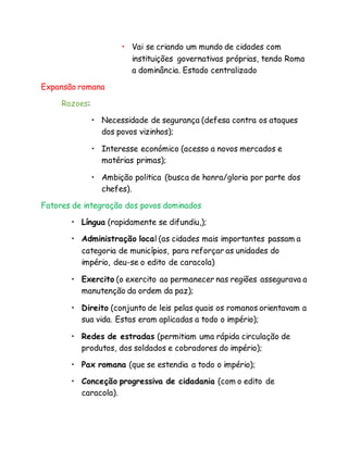 • Vai se criando um mundo de cidades com
instituições governativas próprias, tendo Roma
a dominância. Estado centralizado
Expansão romana
Razoes:
• Necessidade de segurança (defesa contra os ataques
dos povos vizinhos);
• Interesse económico (acesso a novos mercados e
matérias primas);
• Ambição politica (busca de honra/gloria por parte dos
chefes).
Fatores de integração dos povos dominados
• Língua (rapidamente se difundiu,);
• Administração local (as cidades mais importantes passam a
categoria de municípios, para reforçar as unidades do
império, deu-se o edito de caracola)
• Exercito (o exercito ao permanecer nas regiões assegurava a
manutenção da ordem da paz);
• Direito (conjunto de leis pelas quais os romanos orientavam a
sua vida. Estas eram aplicadas a todo o império);
• Redes de estradas (permitiam uma rápida circulação de
produtos, dos soldados e cobradores do império);
• Pax romana (que se estendia a todo o império);
• Conceção progressiva de cidadania (com o edito de
caracola).
 