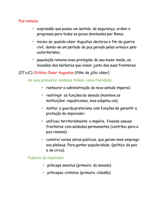 Pax romana
• expressão que possui um sentido de segurança, ordem e
progresso para todos os povos dominados por Roma;
• iniciou-se quando césar Augustus declarou o fim da guerra
civil, dando-se um período de paz gerado pelas armas e pelo
autoritarismo;
• população romana viveu protegida do seu maior medo, as
invasões dos bárbaros que viviam junto das suas fronteiras.
(27 a.C.) Octávio Cesar Augustus (filho de júlio césar)
As suas primeiras medidas tinham como finalidade:
• restaurar a administração do novo estado imperial;
• restringir as funções do senado (manteve as
instituições republicanas, mas adaptou-as);
• institui a guarda pretoriana com funções de garantir a
proteção do imperador;
• unificou territorialmente o império, fixando assuas
fronteiras com soldados permanentes (contribui para a
pax romana)
• construi varias obras publicas, que geram mais emprego
aos plebeus. Para ganhar popularidade. (politica da pax
e do circo).
Poderes do imperador
• prínceps senatus (primeiro do senado)
• príncepes civitatus (primeiro cidadão)
 
