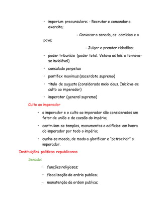 • imperium procunsulare: - Recrutar e comandar o
exercito;
- Convocar o senado, os comícios e o
povo;
- Julgar e prender cidadãos;
• poder tribunício (poder total. Vetava as leis e tornava-
se inviolável)
• consulado perpetuo
• pontifex maximus (sacerdote supremo)
• titulo de augusto (considerado meio deus. Iniciava-se
culto ao imperador)
• imperator (general supremo)
Culto ao imperador
• o imperador e o culto ao imperador são considerados um
fator de união e de coesão do império;
• contruíam-se templos, monumentos e edifícios em honra
do imperador por todo o império;
• cunha-se moeda, de modo a glorificar e “patrocinar” o
imperador.
Instituições politicas republicanas
Senado:
• funções religiosas;
• fiscalização do erário publico;
• manutenção da ordem publica;
 