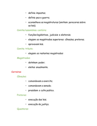 • definia impostos;
• definia paz e guerra;
• aconselhava as magistraturas (emitiam pareceres sobre
as leis).
Comitia/assembleia centúria:
• funções legislativas, judiciais e eleitorais;
• elegiam os magistrados superiores: cônsules; pretores;
• aprovavam leis.
Comitia tributa:
• elegiam os restantes magistrados:
Magistrados:
• detinham poder;
• eleitos anualmente.
Carreiras
Cônsules:
• comandavam o exercito;
• comandavam o senado;
• presidiam o culto publico.
Pretores:
• execução das leis;
• execução da justiça.
Questores:
 