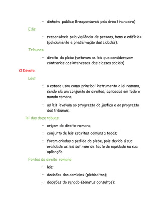 • dinheiro publico 8responsaveis pela área financeira)
Edis:
• responsáveis pela vigilância de pessoas, bens e edifícios
(policiamento e preservação das cidades).
Tribunos:
• direito da plebe (vetavam as leis que consideravam
contrarias aos interesses das classes sociais)
O Direito
Leis:
• o estado usou como principal instrumento a lei romana,
sendo ela um conjunto de direitos, aplicados em todo o
mundo romano;
• as leis levavam ao progresso da justiça e ao progresso
dos tribunais.
lei das doze tabuas:
• origem do direito romano;
• conjunto de leis escritas comuns a todos;
• foram criadas a pedido da plebe, pois devido á sua
oralidade as leis sofriam de facto de equidade na sua
aplicação.
Fontes do direito romano:
• leis;
• decisões dos comícios (plebiscitos);
• decisões do senado (senatus consultos);
 
