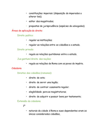 • constituições imperiais (disposição do imperados a
alterar leis);
• editor dos magistrados;
• prepostas de jurisprudência (espécies de advogados).
Áreas de aplicação do direito:
Direito publico:
• regular as instituições;
• regular as relações entre os cidadãos e o estado.
Direito privado:
• regula as relações quotidianas entre o estado.
Jus gentium/direito das nações:
• regula as relações de Roma com os povos do império.
Cidadania
Direitos dos cidadãos (romanos):
• direito de voto;
• direito de servir uma legião;
• direito de contrair casamento regular;
• elegibilidade para as magistraturas;
• direito de adquirir e possuir bens por testamento;
Extensão da cidadania
1º
• naturais da cidade d Roma e sues dependentes eram os
únicos considerados cidadãos,
 