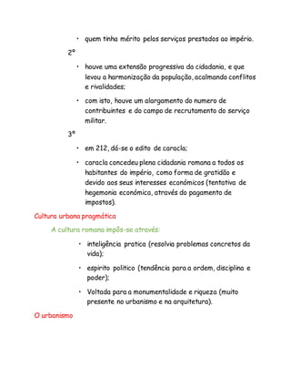 • quem tinha mérito pelos serviços prestados ao império.
2º
• houve uma extensão progressiva da cidadania, e que
levou a harmonização da população, acalmando conflitos
e rivalidades;
• com isto, houve um alargamento do numero de
contribuintes e do campo de recrutamento do serviço
militar.
3º
• em 212, dá-se o edito de caracla;
• caracla concedeu plena cidadania romana a todos os
habitantes do império, como forma de gratidão e
devido aos seus interesses económicos (tentativa de
hegemonia económica, através do pagamento de
impostos).
Cultura urbana pragmática
A cultura romana impôs-se através:
• inteligência pratica (resolvia problemas concretos da
vida);
• espirito politico (tendência para a ordem, disciplina e
poder);
• Voltada para a monumentalidade e riqueza (muito
presente no urbanismo e na arquitetura).
O urbanismo
 