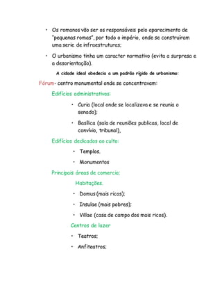 • Os romanos vão ser os responsáveis pelo aparecimento de
“pequenas romas”, por todo o império, onde se construíram
uma serie de infraestruturas;
• O urbanismo tinha um caracter normativo (evita a surpresa e
a desorientação).
A cidade ideal obedecia a um padrão rígido de urbanismo:
Fórum- centro monumental onde se concentravam:
Edifícios administrativos:
• Curia (local onde se localizava e se reunia o
senado);
• Basílica (sala de reuniões publicas, local de
convívio, tribunal),
Edifícios dedicados ao culto:
• Templos.
• Monumentos
Principais áreas de comercio;
Habitações.
• Domus (mais ricos);
• Insulae (mais pobres);
• Villae (casa de campo dos mais ricos).
Centros de lazer
• Teatros;
• Anfiteatros;
 