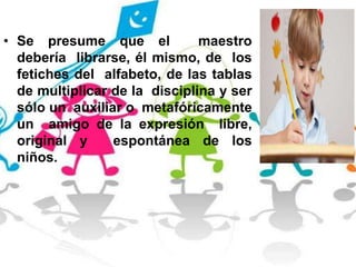 • Se presume que el maestro
debería librarse, él mismo, de los
fetiches del alfabeto, de las tablas
de multiplicar de la disciplina y ser
sólo un auxiliar o metafóricamente
un amigo de la expresión libre,
original y espontánea de los
niños.
 