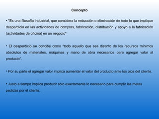Concepto "Es una filosofía industrial, que considera la reducción o eliminación de todo lo que implique desperdicio en las actividades de compras, fabricación, distribución y apoyo a la fabricación (actividades de oficina) en un negocio"  El desperdicio se concibe como "todo aquello que sea distinto de los recursos mínimos absolutos de materiales, máquinas y mano de obra necesarios para agregar valor al producto". Por su parte el agregar valor implica aumentar el valor del producto ante los ojos del cliente.  Justo a tiempo implica producir sólo exactamente lo necesario para cumplir las metas  pedidas por el cliente,  