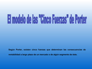 El modelo de las "Cinco Fuerzas" de Porter Según Porter, existen cinco fuerzas que determinan las consecuencias de rentabilidad a largo plazo de un mercado o de algún segmento de éste.  