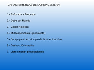 CARACTERISTICAS DE LA REINGENIERA: 1.- Enfocada a Procesos 2.- Debe ser Rápida 3.- Visión Holística 4.- Multiespecialista (generalista) 5.- Se apoya en el principio de la Incertidumbre 6.- Destrucción creativa 7.- Libre sin plan preestablecido 