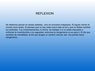 REFLEXION No debemos pensar en tareas aisladas , sino en procesos integrados. Si sigues viendo el mundo como antes. Si piensas que no hay nada nuevo bajo el sol y que no debes cambiar tus actitudes, Tus comportamientos, tu forma  de trabajar o si no estas dispuesto a enfrentar la incertidumbre o la vaguedad, entonces la reingeniería no es para ti. El día que cambies de mentalidad, el día que tengas un cambio cultural, ese  día podrás hacer reingeniería.. 