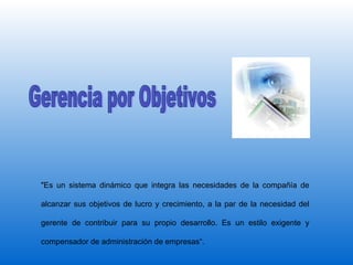 Gerencia por Objetivos "Es un sistema dinámico que integra las necesidades de la compañía de alcanzar sus objetivos de lucro y crecimiento, a la par de la necesidad del gerente de contribuir para su propio desarrollo. Es un estilo exigente y compensador de administración de empresas“.  