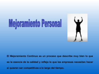 Mejoramiento Personal El Mejoramiento Continuo es un proceso que describe muy bien lo que es la esencia de la calidad y refleja lo que las empresas necesitan hacer si quieren ser competitivas a lo largo del tiempo .   