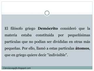 El filósofo griego  Demócrito  consideró que la materia estaba constituida por pequeñísimas partículas que no podían ser divididas en otras más pequeñas. Por ello, llamó a estas partículas  átomos , que en griego quiere decir "indivisible".  Cienciasvagofa.blogspot.com 