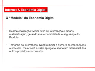 O “Modelo” da Economia Digital
• Desmaterialização: Maior fluxo de informação e menos
materialização, gerando mais confiabilidade e segurança do
Produto
• Tamanho da Informação: Quanto maior o número de informações
oferecidas, maior será o valor agregado sendo um diferencial dos
outros produtos/concorrentes
Internet & Economia Digital
 