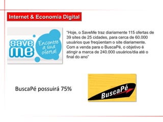 BuscaPé possuirá 75%
Internet & Economia Digital
“Hoje, o SaveMe traz diariamente 115 ofertas de
39 sites de 25 cidades, para cerca de 60.000
usuários que freqüentam o site diariamente.
Com a venda para o BuscaPé, o objetivo é
atingir a marca de 240.000 usuários/dia até o
final do ano”
 