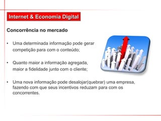 Concorrência no mercado
• Uma determinada informação pode gerar
competição para com o conteúdo;
• Quanto maior a informação agregada,
maior a fidelidade junto com o cliente;
• Uma nova informação pode desalojar(quebrar) uma empresa,
fazendo com que seus incentivos reduzam para com os
concorrentes.
Internet & Economia Digital
 