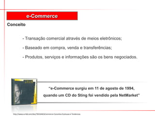 Conceito
- Transação comercial através de meios eletrônicos;
- Baseado em compra, venda e transferências;
- Produtos, serviços e informações são os bens negociados.
e-Commerce
http://www.scribd.com/doc/7631644/eCommerce-Conceitos-Evolucao-e-Tendencias
“e-Commerce surgiu em 11 de agosto de 1994,
quando um CD do Sting foi vendido pela NetMarket”
 