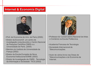 Internet & Economia Digital
•Prof. de Economia da Univ. de Paris (2000)
•Diretor da EconomiX um centro de
investigação conjunta entre o Centro Nacional
de Pesquisa Científica CNRS e a
Universidade de Paris. (2005)
•Membro do Instituto de Universidade da
França (2002)
•Diretor da Escola Européia de Nova
Economia Institucional ESNIE (2002)
•Diretor de Investigação da CNRS , Tecnologia
da Informação e Sociedade TICS (2002)
•Professor do Conservatório Nacional de Artes
e Comércio na Escola Politécnica.
•Academia Francesa de Tecnologia
•Sociedade Internacional de
Telecomunicações.
•Autor de vários livros nas Áreas de
Telecomunicações e da Economia da
Internet.
 