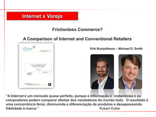 Frictionless Commerce?
A Comparison of Internet and Conventional Retailers
Erik Brynjolfsson – Michael D. Smith
Internet x Varejo
“A Internet é um mercado quase perfeito, porque a informação é instantânea e os
compradores podem comparar ofertas dos vendedores do mundo todo. O resultado é
uma concorrência feroz, diminuindo a diferenciação de produtos e desaparecendo
fidelidade à marca.” Robert Kutter
 