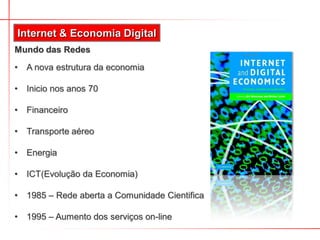 Mundo das Redes
Internet & Economia Digital
• A nova estrutura da economia
• Inicio nos anos 70
• Financeiro
• Transporte aéreo
• Energia
• ICT(Evolução da Economia)
• 1985 – Rede aberta a Comunidade Cientifica
• 1995 – Aumento dos serviços on-line
 
