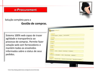 e-Procurement
Fonte: http://www.guiadecompra.com/guia/e-procurement.php
Solução completa para a
Gestão de compras.
Sistema 100% web capaz de trazer
agilidade e transparência ao
processo de compras. Permite fazer
cotação web com fornecedores e
mantém todos os envolvidos
informados sobre o status de seus
pedidos.
 