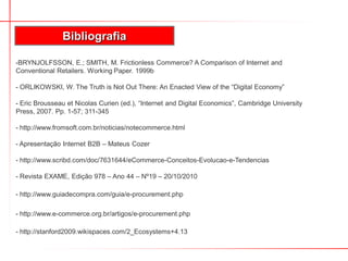 -BRYNJOLFSSON, E.; SMITH, M. Frictionless Commerce? A Comparison of Internet and
Conventional Retailers. Working Paper. 1999b
- ORLIKOWSKI, W. The Truth is Not Out There: An Enacted View of the “Digital Economy”
- Eric Brousseau et Nicolas Curien (ed.), “Internet and Digital Economics”, Cambridge University
Press, 2007. Pp. 1-57; 311-345
- http://www.fromsoft.com.br/noticias/notecommerce.html
- Apresentação Internet B2B – Mateus Cozer
- http://www.scribd.com/doc/7631644/eCommerce-Conceitos-Evolucao-e-Tendencias
- Revista EXAME, Edição 978 – Ano 44 – Nº19 – 20/10/2010
- http://www.guiadecompra.com/guia/e-procurement.php
- http://www.e-commerce.org.br/artigos/e-procurement.php
- http://stanford2009.wikispaces.com/2_Ecosystems+4.13
Bibliografia
 