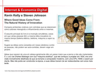 Internet & Economia Digital
Kevin Kelly e Steven Johnson
Where Good Ideas Come From:
The Natural History of Innovation
Compara ambientes criativos com colméias que se relacionam
como colônias interagindo e influenciando entre si mesmas.
O assunto principal do livro é a invenção simultânea, casos
em que várias pessoas têm a mesma idéia inovadora no
mesmo tempo (bateria elétrica, telefone, máquina a vapor ou
rádio).
Sugere as idéias como conexões em nosso cérebros e entre
as pessoas, não podem ser auto-contidas, devem viajar em
grupos.
Idéias que nascem de uma só cabeça geralmente dão um passo maior que a perna e não são implantadas.
É o caso de Charles Babbage com sua "máquina analítica", que ele começou a projetar em 1830, era uma
visão incrivelmente detalhada do que se tornaria o computador moderno, com uma CPU, RAM, e assim por
diante. Mas não podia ser construída na época, e suas idéias tiveram de ser redescobertas cem anos mais
tarde.
Fonte: http://www.wired.com/magazine/2010/09/mf_kellyjohnson/all/1
 