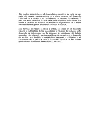 -   Otro modelo pedagógico es el desarrollista o cognitivo, su meta es que
    cada niño acceda progresivamente a la etapa superior del desarrollo
    intelectual, de acuerdo con las condiciones y necesidades de cada uno. Y
    para que esto suceda el docente debe crear espacios estimulantes, los
    cuales le permitan su acceso a las estructuras cognoscitivas de la etapa
    inmediatamente superior, exponentes: PIAGET Y DEWEY.

-   para terminar el modelo socialista o crítico, se enfoca en el desarrollo
    máximo y multifacético de las capacidades e intereses del individuo este
    desarrollo es determinado por la sociedad, la colectividad del trabajo
    productivo y la educación son inseparables y ello garantiza no el desarrollo
    del espíritu, sino también el conocimiento pedagógico polifacético y el
    fundamento de la práctica para la formación científica de las nuevas
    generaciones, exponentes: MAKARENKO, FREINED.
 