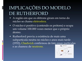 IMPLICAÇÕES DO MODELO DE RUTHERFORD A região em que os elétrons giram em torno do núcleo se chama  eletrosfera. O núcleo é positivo (contendo os prótons) e ocupa um volume 100.000 vezes menor que o próprio átomo. Rutherford previu a existência de mais uma subpartícula neutra no núcleo e anos mais tarde (1932),  Chadwick  confirmou de fato essas partículas e as chamou de  neutrons. 
