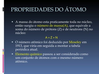 PROPRIEDADES DO ÁTOMO A massa do átomo esta praticamente toda no núcleo, então surgiu o  número de massa(A),  que equivale a soma do número de prótons (Z) e de neutrons (N) no núcleo: A = Z + N O número atômico foi deduzido por  Moseley  em 1913, que viria em seguida a montar a tabela periódica atual. Elemento químico  passou a ser considerado como um conjunto de átomos com o mesmo número atômico. 