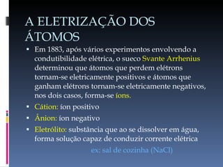A ELETRIZAÇÃO DOS ÁTOMOS Em 1883, após vários experimentos envolvendo a condutibilidade elétrica, o sueco  Svante Arrhenius  determinou que átomos que perdem elétrons tornam-se eletricamente positivos e átomos que ganham elétrons tornam-se eletricamente negativos, nos dois casos, forma-se  íons. Cátion:  íon positivo Ânion:  íon negativo Eletrólito:  substância que ao se dissolver em água, forma solução capaz de conduzir corrente elétrica ex: sal de cozinha (NaCl) 