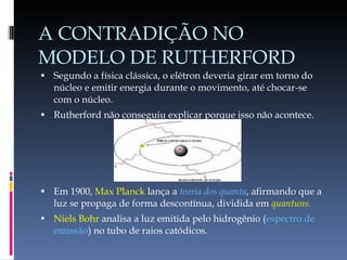 A CONTRADIÇÃO NO MODELO DE RUTHERFORD Segundo a física clássica, o elétron deveria girar em torno do núcleo e emitir energia durante o movimento, até chocar-se com o núcleo. Rutherford não conseguiu explicar porque isso não acontece. Em 1900,  Max Planck  lança a  teoria dos quanta , afirmando que a luz se propaga de forma descontínua, dividida em  quantuns. Niels Bohr  analisa a luz emitida pelo hidrogênio ( espectro de emissão ) no tubo de raios catódicos. 