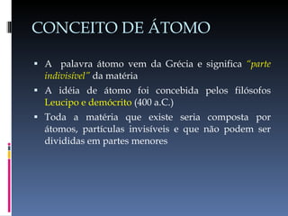 CONCEITO DE ÁTOMO A  palavra átomo vem da Grécia e significa  “parte indivisível”  da matéria A idéia de átomo foi concebida pelos filósofos  Leucipo e demócrito  (400 a.C.) Toda a matéria que existe seria composta por átomos, partículas invisíveis e que não podem ser divididas em partes menores 