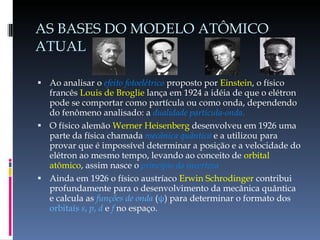 AS BASES DO MODELO ATÔMICO ATUAL Ao analisar o  efeito fotoelétrico  proposto por  Einstein , o físico francês  Louis de Broglie  lança em 1924 a idéia de que o elétron pode se comportar como partícula ou como onda, dependendo do fenômeno analisado: a   dualidade partícula-onda. O físico alemão  Werner Heisenberg  desenvolveu em 1926 uma parte da física chamada  mecânica quântica  e a utilizou para provar que é impossível determinar a posição e a velocidade do elétron ao mesmo tempo, levando ao conceito de  orbital atômico , assim nasce o  princípio da incerteza Ainda em 1926 o físico austríaco  Erwin Schrodinger  contribui profundamente para o desenvolvimento da mecânica quântica e calcula as  funções de onda  ( ψ ) para determinar o formato dos  orbitais  s ,  p ,  d  e  f  no espaço. 