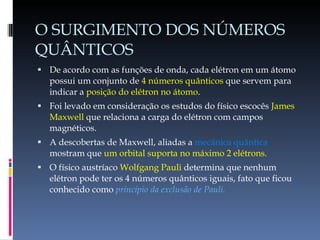 O SURGIMENTO DOS NÚMEROS QUÂNTICOS De acordo com as funções de onda, cada elétron em um átomo possui um conjunto de  4 números quânticos  que servem para indicar a  posição do elétron no átomo . Foi levado em consideração os estudos do físico escocês  James Maxwell  que relaciona a carga do elétron com campos magnéticos. A descobertas de Maxwell, aliadas a  mecânica quântica  mostram que  um orbital suporta no máximo 2 elétrons. O físico austríaco  Wolfgang Pauli  determina que nenhum elétron pode ter os 4 números quânticos iguais, fato que ficou conhecido como  princípio da exclusão de Pauli. 