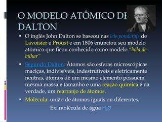 O MODELO ATÔMICO DE DALTON O inglês John Dalton se baseou nas  leis ponderais  de  Lavoisier  e  Proust  e em 1806 enunciou seu modelo atômico que ficou conhecido como modelo  “bola de bilhar” Segundo Dalton :  Átomos são esferas microscópicas maciças, indivisíveis, indestrutíveis e eletricamente neutras, átomos de um mesmo elemento possuem mesma massa e tamanho e uma  reação química  é na verdade, um  rearranjo de átomos. Molécula:  união de átomos iguais ou diferentes.  Ex: molécula de água  H 2 O 