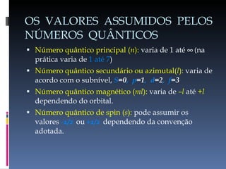 OS  VALORES  ASSUMIDOS  PELOS NÚMEROS  QUÂNTICOS Número quântico principal ( n ):  varia de 1 até  ∞ ( na prática varia de  1 até 7 ) Número quântico secundário ou azimutal( l ):  varia de acordo com o subnível,  S =0 ,  p =1 ,  d =2 ,  f =3 Número quântico magnético ( ml ):  varia de  –l  até  +l  dependendo do orbital. Número quântico de spin ( s ):  pode assumir os valores  -1/2  ou   +1/2  dependendo da convenção adotada. 