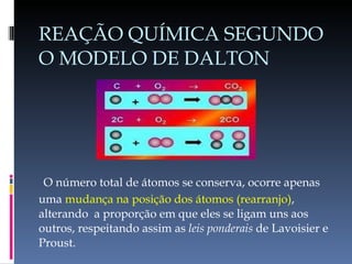 REAÇÃO QUÍMICA SEGUNDO O MODELO DE DALTON   O número total de átomos se conserva, ocorre apenas uma   mudança na posição dos átomos (rearranjo) , alterando  a proporção em que eles se ligam uns aos outros, respeitando assim as  leis   ponderais  de Lavoisier e Proust. 
