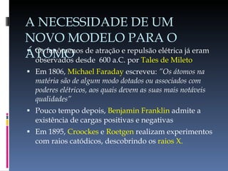 A NECESSIDADE DE UM NOVO MODELO PARA O ÁTOMO Os fenômenos de atração e repulsão elétrica já eram observados desde  600 a.C. por  Tales de Mileto Em 1806,  Michael Faraday  escreveu:  ”Os átomos na matéria são de algum modo dotados ou associados com poderes elétricos, aos quais devem as suas mais notáveis qualidades” Pouco tempo depois,  Benjamin Franklin  admite a existência de cargas positivas e negativas Em 1895,  Croockes  e  Roetgen  realizam experimentos com raios catódicos, descobrindo os  raios X. 