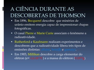 A CIÊNCIA DURANTE AS DESCOBERTAS DE THOMSON Em 1896,  Becquerel  descobre  que minérios de urânio emitem energia capaz de impressionar chapas fotográficas. O casal  Pierre  e  Marie Curie  associam o fenômeno a radioatividade. Rutherford  e  Kaufmann  realizam experimentos e descobrem que a radioatividade libera três tipos de emissões distintas:  alfa( α ) ,  beta( β )  e  gama( γ ) . Em 1903,  Millikan  descobre a carga elementar do elétron (e= -1,6.10 -19 C )   e a massa do elétron ( 9.10 -28 g ) 