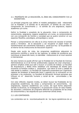 2.1. PROPÓSITO DE LA EDUCACIÓN, EL ÁREA DEL CONOCIMIENTO Y/O LA
    ASIGNATURA.

La principal pregunta que define el modelo pedagógico está relacionada
con la finalidad y el sentido de la educación, el sentido de una área o
componente de conocimiento y el sentido de una asignatura, espacio
académico y/o curso.

Definir la finalidad o propósito de la educación, área o componente de
conocimiento, asignatura, espacio académico y/o curso, es comprometerse
con una concepción de hombre y sociedad que se quiere construir en sus
aspectos filosófico, psicológico, antropológico y social.

Pensar y comprometerse con ella es la única manera de rescatar el sentido
social y formativo de la educación y así recuperar el papel motor de
transformación del crecimiento individual y social que hoy se ha perdido en
el interior de las Instituciones de Educación Superior.

Desde este punto de vista, los programas académicos adquieren la
pertinencia científica y social en las regiones, la calidad de excelencia que
contribuye al desarrollo local y la identidad institucional en el nivel nacional
e internacional.

De esta manera se puede afirmar que la finalidad de la Facultad de Ciencias
Administrativas es el de formar profesionales capaces de crear empresas y
generar empleos antes que salir a buscar un puesto de trabajo. La Facultad
de Arquitectura y Bellas Artes establece una estrategia de diseño para
encontrar al hombre creativo y propositivo que eleve el nivel y calidad de
vida desde lo estético. La Facultad de Ingeniería propenderá por Ingenieros
capaces de fortalecer el desarrollo local y regional con la innovación en los
procesos y los productos. La Facultad de Educación formará personas que
influyan en el desarrollo humano y social de las comunidades y las
regiones.

Con esta reflexión, bajando niveles, se deben buscar las finalidades de los
programas académicos, las áreas y componentes de conocimiento, las
asignaturas, espacios académicos y/o cursos. De igual forma adquirirán
sentido la docencia, la investigación y la proyección social. En esta medida,
los docentes y directores de programa definirán los propósitos de las áreas
de conocimientos y las asignaturas que conforman dichas áreas.

2.2. LOS CONTENIDOS.

Los contenidos son la recontextualización de los logros epistémicos de un

                                       7
 