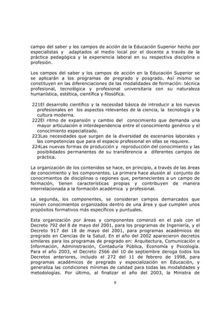 campo del saber y los campos de acción de la Educación Superior hecho por
especialistas y adaptados al medio local por el docente a través de la
práctica pedagógica y la experiencia laboral en su respectiva disciplina o
profesión.

Los campos del saber y los campos de acción en la Educación Superior se
se aplicarán a los programas de pregrado y posgrado. Así mismo se
constituyen en las diferenciaciones de las modalidades de formación: técnica
profesional, tecnológica y profesional universitaria con su naturaleza
humanística, estética, científica y filosófica.

221El desarrollo científico y la necesidad básica de introducir a los nuevos
  profesionales en los aspectos relevantes de la ciencia, la tecnología y la
  cultura moderna.
222El ritmo de expansión y cambio del conocimiento que demanda una
  mayor articulación e interdependencia entre el conocimiento genérico y el
  conocimiento especializado.
223Las necesidades que surgen de la diversidad de escenarios laborales y
  las competencias que para el espacio profesional en ellas se requiere.
224Las nuevas formas de producción y reproducción del conocimiento y las
  posibilidades permanentes de su transferencia a diferentes campos de
  práctica.

La organización de los contenidos se hace, en principio, a través de las áreas
de conocimiento y los componentes. La primera hace alusión al conjunto de
conocimientos de disciplinas o regiones que, pertenecientes a un campo de
formación, tienen características propias y contribuyen de manera
interrelacionada a la formación académica y profesional.

La segunda, los componentes, se consideran campos demarcados que
reúnen conocimientos organizados dentro de una área y que cumplen unos
propósitos formativos más específicos y puntuales.

Esta organización por áreas y componentes comenzó en el país con el
Decreto 792 del 8 de mayo del 2001, para los programas de Ingeniería, y el
Decreto 917 del 18 de mayo del 2001, para programas académicos de
pregrado en Ciencias de la Salud. En el año del 2002 aparecieron decretos
similares para los programas de pregrado en: Arquitectura, Comunicación e
Información, Administración, Contaduría Pública, Economía y Psicología.
Para el año 2003, el Decreto 2566 del 10 de septiembre deroga todos los
Decretos anteriores, incluido el 272 del 11 de febrero de 1998, para
programas académicos de pregrado y especialización en Educación, y
generaliza las condiciones mínimas de calidad para todas las modalidades y
metodologías. Por último, al finalizar el año del 2003, la Ministra de

                                      8
 